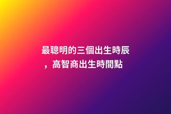 最聰明的三個出生時辰，高智商出生時間點